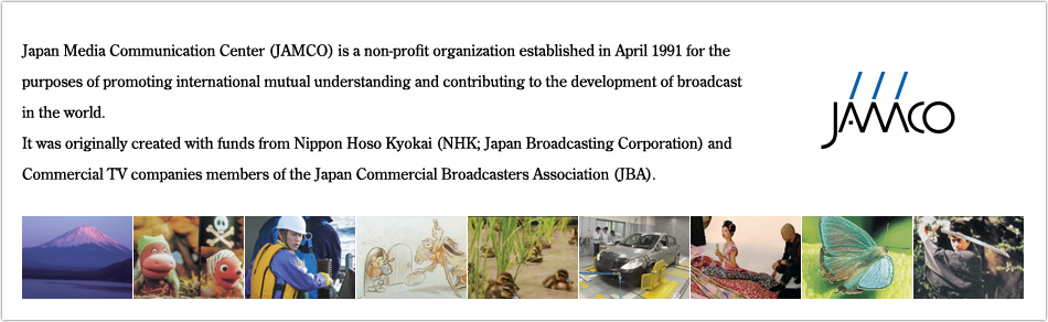 Japan Media Communication Center (JAMCO) is a non-profit organization established in April 1991 for the purposes of promoting international mutual understanding and contributing to the development of broadcast in the world. It was originally created with funds from Nippon Hoso Kyokai (NHK; Japan Broadcasting Corporation) and Commercial TV companies members of the Japan Commercial Broadcasters Association (JBA).
